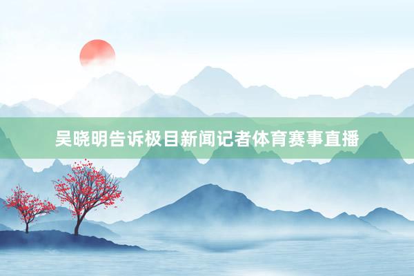 吴晓明告诉极目新闻记者体育赛事直播