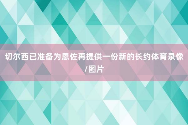 切尔西已准备为恩佐再提供一份新的长约体育录像/图片