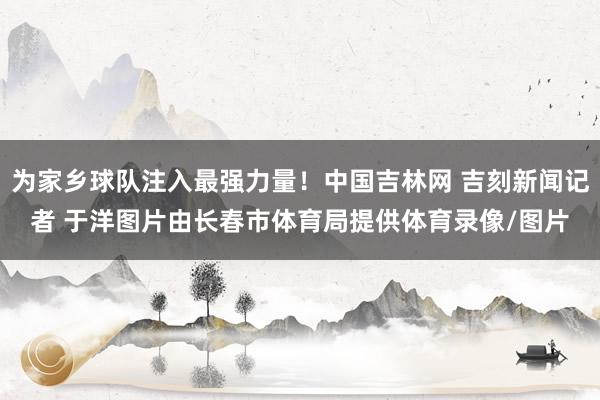 为家乡球队注入最强力量！中国吉林网 吉刻新闻记者 于洋图片由长春市体育局提供体育录像/图片