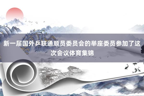 新一届国外乒联通顺员委员会的举座委员参加了这次会议体育集锦