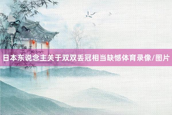 日本东说念主关于双双丢冠相当缺憾体育录像/图片