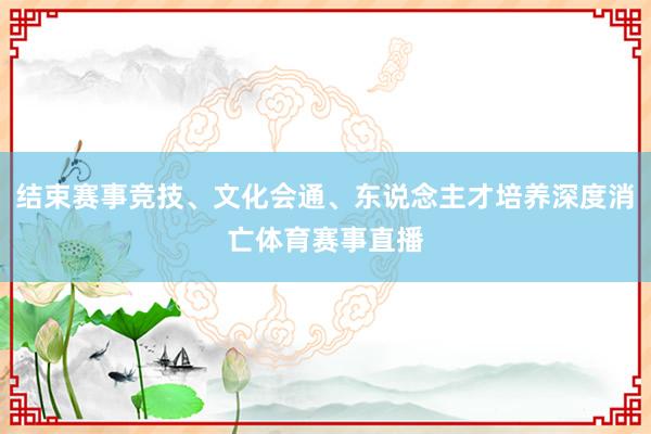 结束赛事竞技、文化会通、东说念主才培养深度消亡体育赛事直播