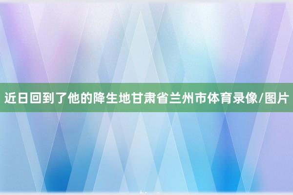 近日回到了他的降生地甘肃省兰州市体育录像/图片