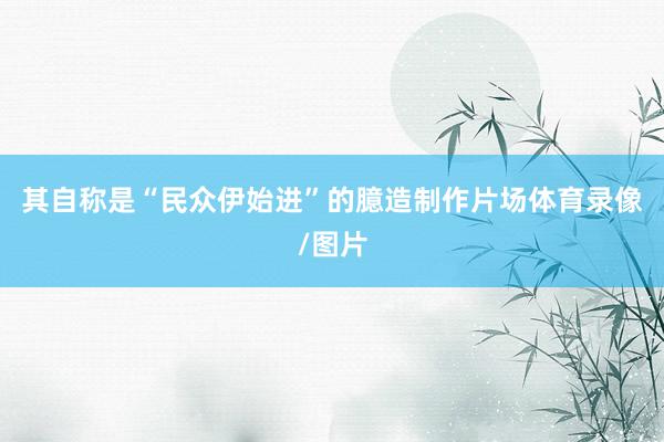 其自称是“民众伊始进”的臆造制作片场体育录像/图片