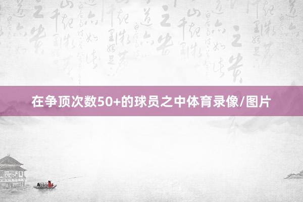 在争顶次数50+的球员之中体育录像/图片