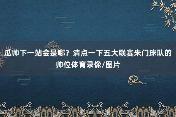 瓜帅下一站会是哪？清点一下五大联赛朱门球队的帅位体育录像/图片