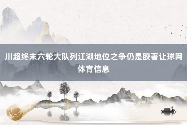 川超终末六轮大队列江湖地位之争仍是胶著让球网体育信息