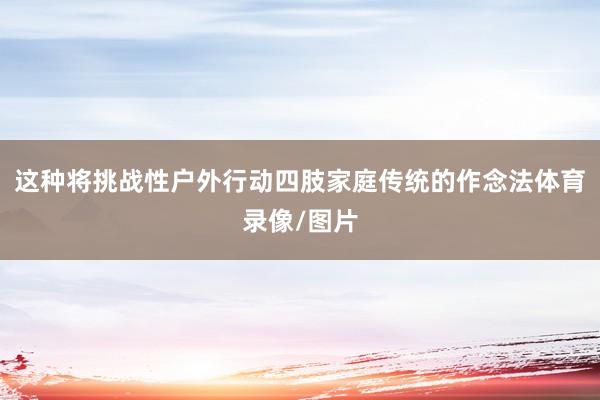 这种将挑战性户外行动四肢家庭传统的作念法体育录像/图片