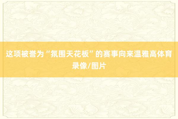 这项被誉为“氛围天花板”的赛事向来温雅高体育录像/图片