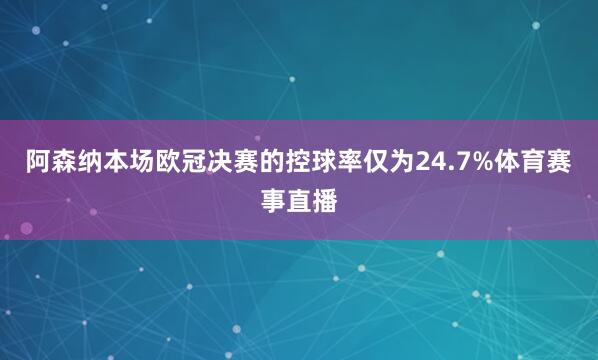 阿森纳本场欧冠决赛的控球率仅为24.7%体育赛事直播