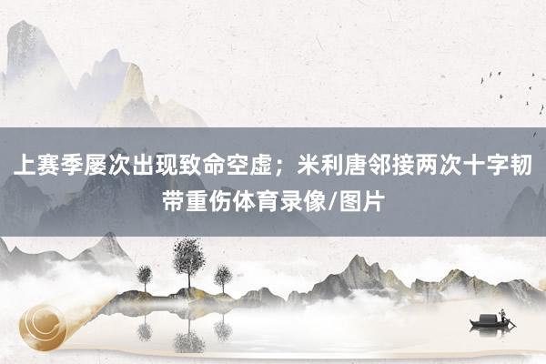 上赛季屡次出现致命空虚；米利唐邻接两次十字韧带重伤体育录像/图片