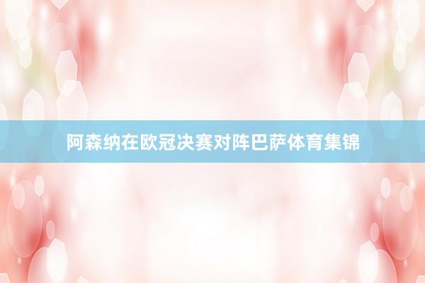 阿森纳在欧冠决赛对阵巴萨体育集锦