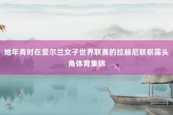 她年青时在爱尔兰女子世界联赛的拉赫尼联崭露头角体育集锦