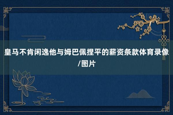 皇马不肯闲逸他与姆巴佩捏平的薪资条款体育录像/图片