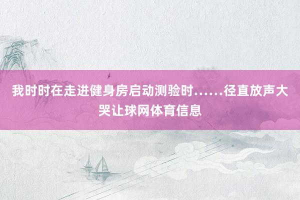 我时时在走进健身房启动测验时……径直放声大哭让球网体育信息
