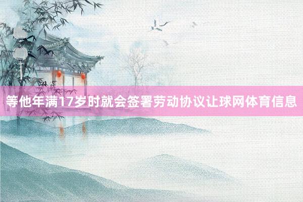 等他年满17岁时就会签署劳动协议让球网体育信息