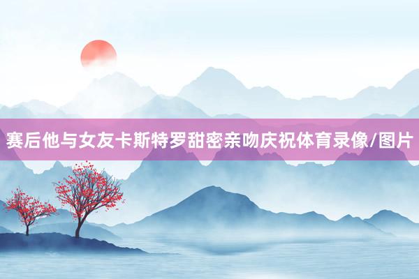 赛后他与女友卡斯特罗甜密亲吻庆祝体育录像/图片