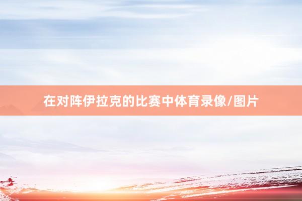 在对阵伊拉克的比赛中体育录像/图片