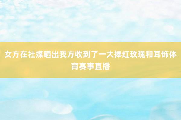 女方在社媒晒出我方收到了一大捧红玫瑰和耳饰体育赛事直播