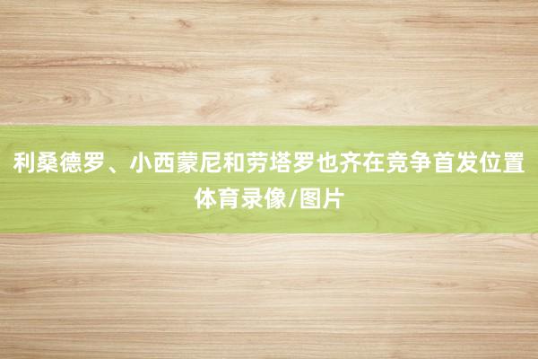 利桑德罗、小西蒙尼和劳塔罗也齐在竞争首发位置体育录像/图片