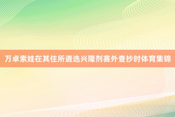 万卓索娃在其住所遴选兴隆剂赛外查抄时体育集锦