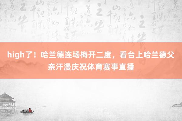 high了！哈兰德连场梅开二度，看台上哈兰德父亲汗漫庆祝体育赛事直播